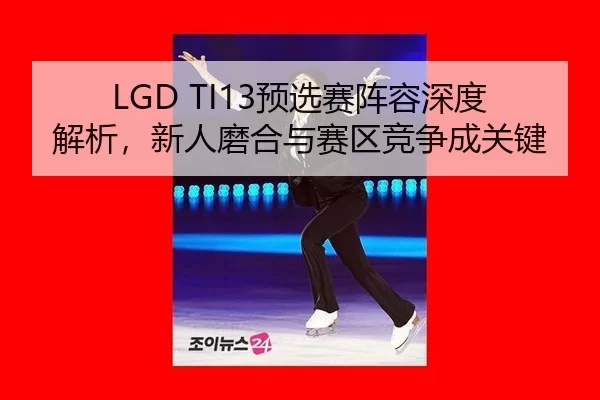 LGD TI13预选赛阵容深度解析，新人磨合与赛区竞争成关键